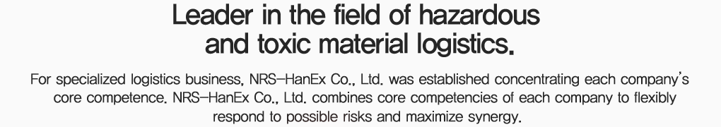 위험물/유독물 물류 분야의  Leading Company, 특화 물류사업을 추진하기 위해 각 회사별 핵심역량을 집중하여 NRS-HanEx를 설립.  NRS-HanEx는 각 사의 고유역량이 더욱 강화된 Synergy 창출 및 발생 가능한 Risk에 탄력적으로 대응.  