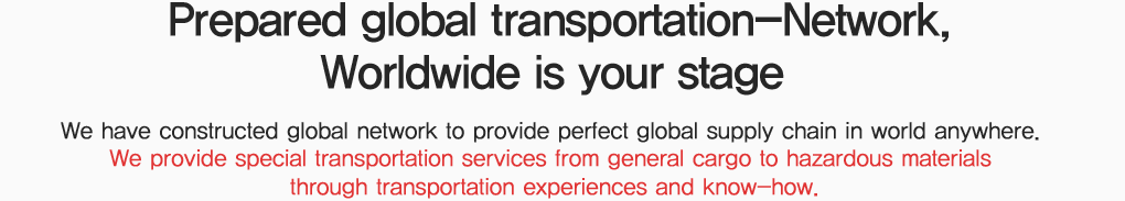 세계 어느 곳이든 완벽한 국제물류 서비스를 제공하기 위한, Global Network, 일반화물은 물론 각종 위험물과 유독물, 정밀 전자소재 등 특수운송 분야에서도 신속하고 안전한 서비스를 제공하고 있으며 탱크컨테이너를 활용한 One-Way 방식이나 Round 운행방식, 드라이컨테이너를 사용한 운송 등 어떠한 고객의 Needs에도 대응할 수 있는 국제물류 서비스를 제공하고 있습니다.  